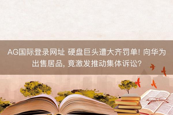 AG国际登录网址 硬盘巨头遭大齐罚单! 向华为出售居品， 竟激发推动集体诉讼?