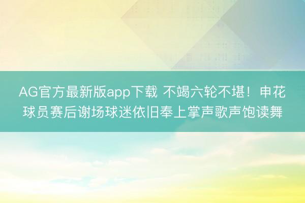 AG官方最新版app下载 不竭六轮不堪!申花球员赛后谢场球迷依旧奉上掌声歌声饱读舞