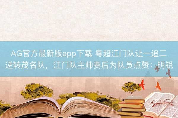 AG官方最新版app下载 粤超江门队让一追二逆转茂名队，江门队主帅赛后为队员点赞：明锐