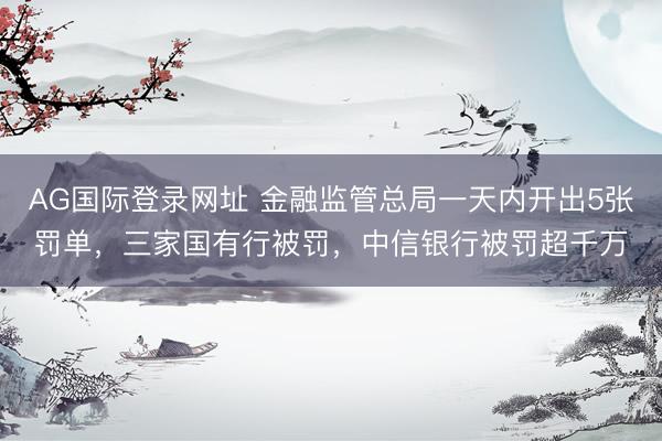 AG国际登录网址 金融监管总局一天内开出5张罚单，三家国有行被罚，中信银行被罚超千万