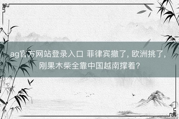 ag官方网站登录入口 菲律宾撤了， 欧洲挑了， 刚果木柴全靠中国越南撑着?