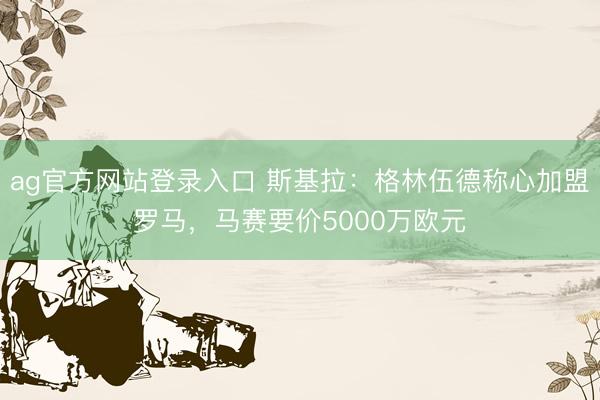 ag官方网站登录入口 斯基拉：格林伍德称心加盟罗马，马赛要价5000万欧元