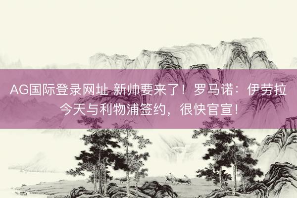 AG国际登录网址 新帅要来了！罗马诺：伊劳拉今天与利物浦签约，很快官宣！