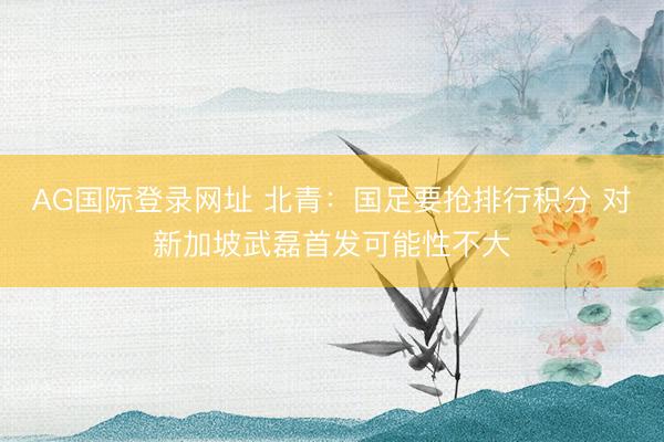 AG国际登录网址 北青：国足要抢排行积分 对新加坡武磊首发可能性不大