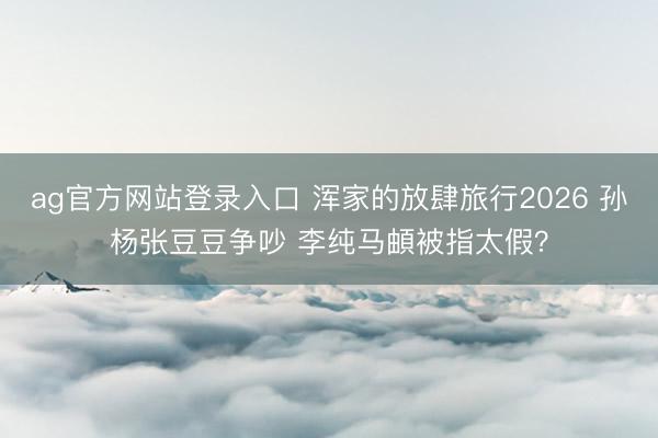 ag官方网站登录入口 浑家的放肆旅行2026 孙杨张豆豆争吵 李纯马頔被指太假？