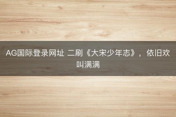 AG国际登录网址 二刷《大宋少年志》，依旧欢叫满满