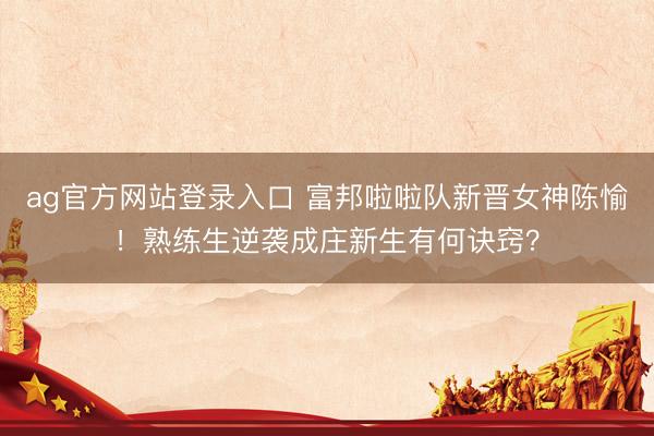 ag官方网站登录入口 富邦啦啦队新晋女神陈愉！熟练生逆袭成庄新生有何诀窍？