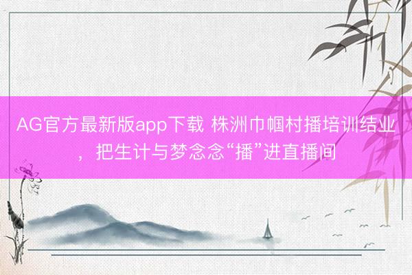 AG官方最新版app下载 株洲巾帼村播培训结业,把生计与梦念念“播”进直播间