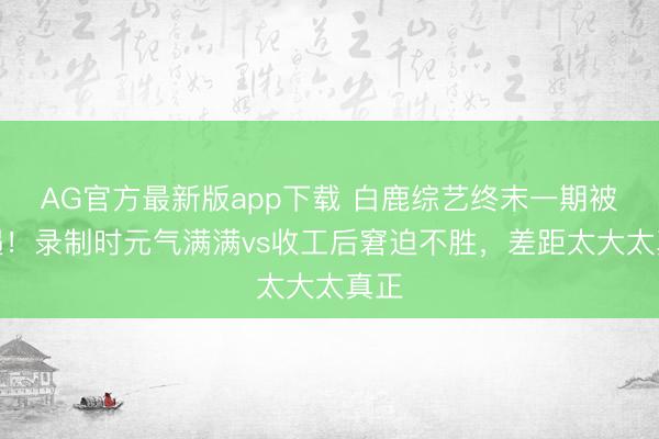 AG官方最新版app下载 白鹿综艺终末一期被偶遇！录制时元气满满vs收工后窘迫不胜，差距太大太真正