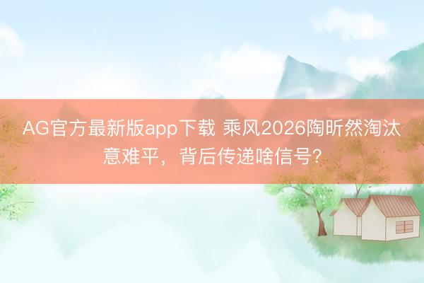 AG官方最新版app下载 乘风2026陶昕然淘汰意难平，背后传递啥信号？