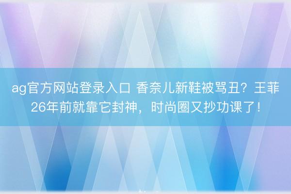 ag官方网站登录入口 香奈儿新鞋被骂丑?王菲26年前就靠它封神,时尚圈又抄功课了!