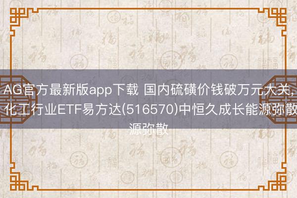 AG官方最新版app下载 国内硫磺价钱破万元大关， 化工行业ETF易方达(516570)中恒久成长能源弥散