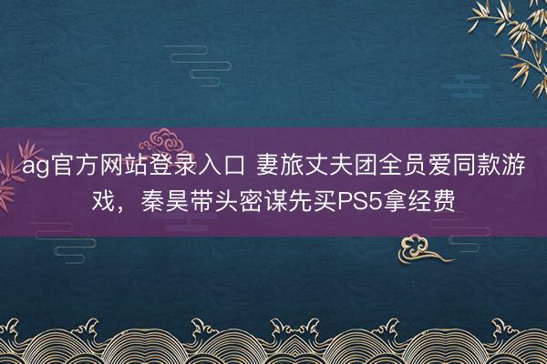 ag官方网站登录入口 妻旅丈夫团全员爱同款游戏,秦昊带头密谋先买PS5拿经费