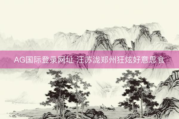 AG国际登录网址 汪苏泷郑州狂炫好意思食