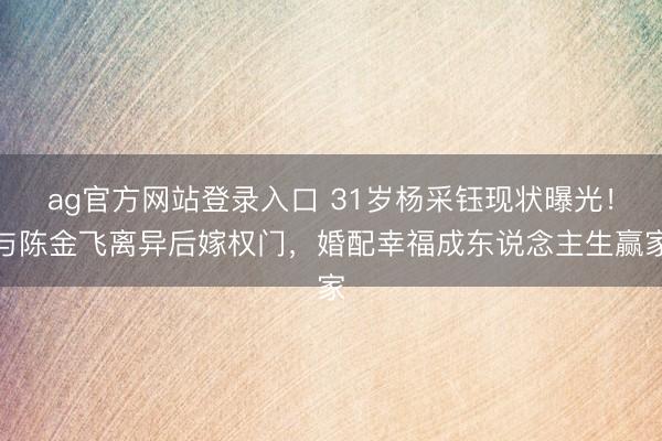 ag官方网站登录入口 31岁杨采钰现状曝光！与陈金飞离异后嫁权门，婚配幸福成东说念主生赢家