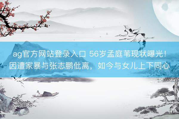 ag官方网站登录入口 56岁孟庭苇现状曝光！因遭家暴与张志鹏仳离，如今与女儿上下同心
