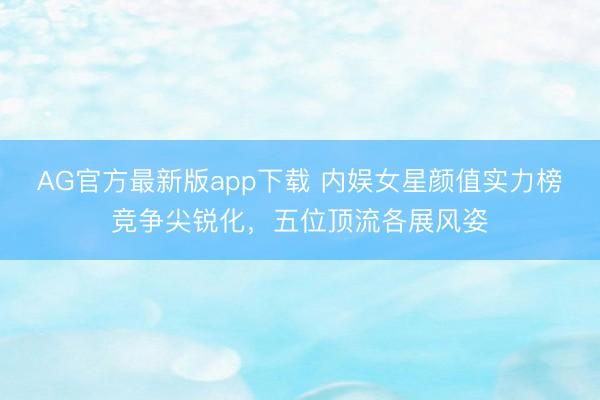 AG官方最新版app下载 内娱女星颜值实力榜竞争尖锐化，五位顶流各展风姿