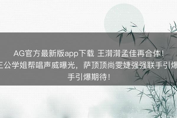 AG官方最新版app下载 王潸潸孟佳再合体！浪姐三公学姐帮唱声威曝光，萨顶顶尚雯婕强强联手引爆期待！