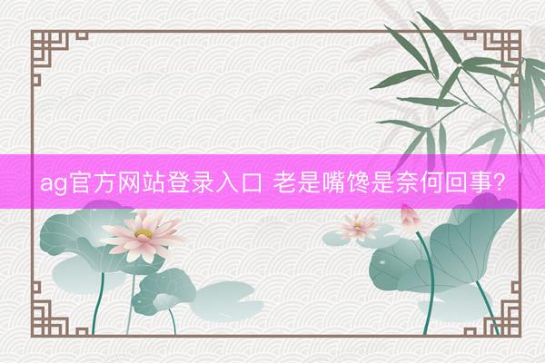 ag官方网站登录入口 老是嘴馋是奈何回事？