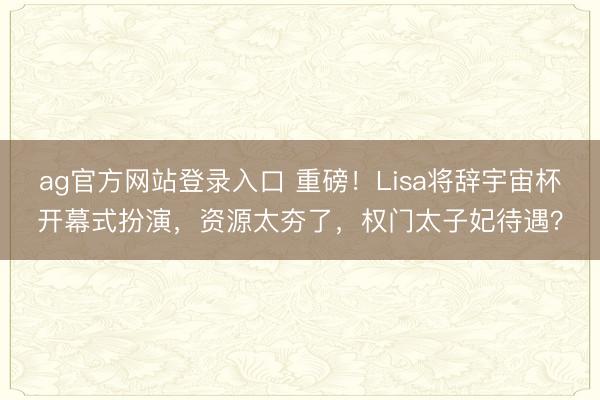 ag官方网站登录入口 重磅！Lisa将辞宇宙杯开幕式扮演，资源太夯了，权门太子妃待遇？