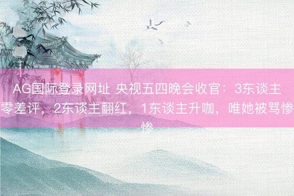 AG国际登录网址 央视五四晚会收官：3东谈主零差评，2东谈主翻红，1东谈主升咖，唯她被骂惨