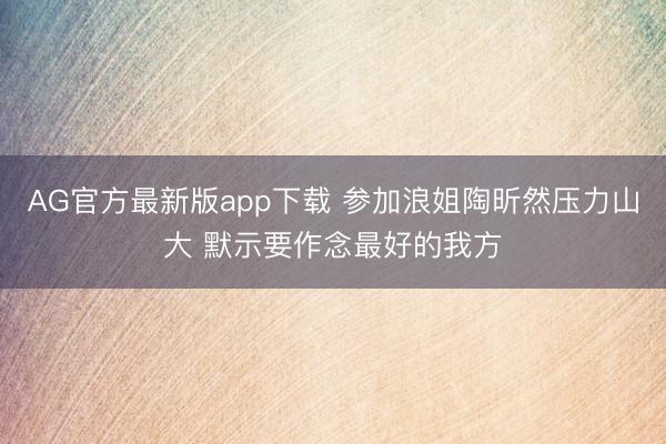 AG官方最新版app下载 参加浪姐陶昕然压力山大 默示要作念最好的我方