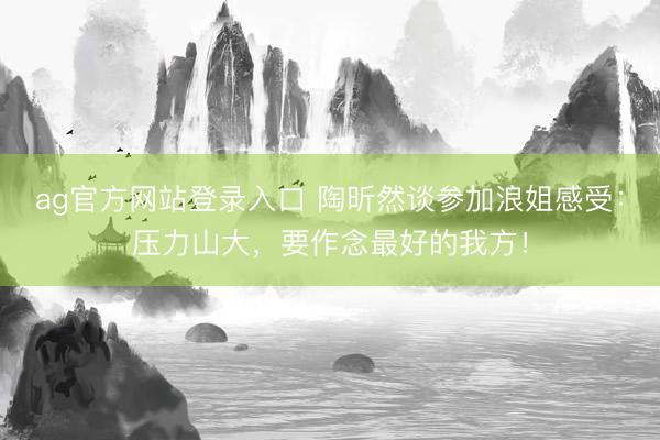 ag官方网站登录入口 陶昕然谈参加浪姐感受：压力山大，要作念最好的我方！