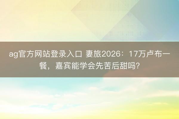 ag官方网站登录入口 妻旅2026：17万卢布一餐，嘉宾能学会先苦后甜吗？