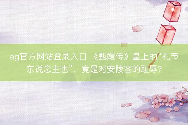 ag官方网站登录入口 《甄嬛传》皇上的“礼节东说念主也”，竟是对安陵容的耻辱？