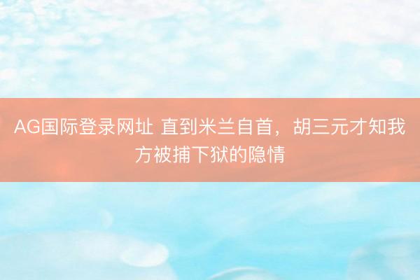 AG国际登录网址 直到米兰自首，胡三元才知我方被捕下狱的隐情