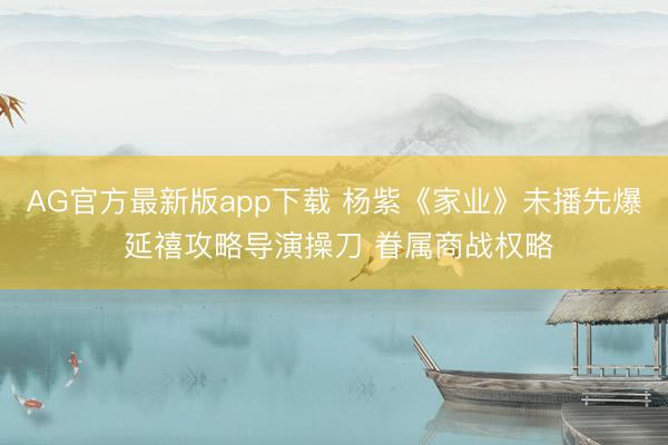 AG官方最新版app下载 杨紫《家业》未播先爆 延禧攻略导演操刀 眷属商战权略