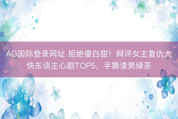AG国际登录网址 拒绝傻白甜!网评女主复仇大快东谈主心剧TOP5,手撕渣男绿茶