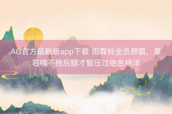 AG官方最新版app下载 雨霖铃全员颜霸，章若楠不拖后腿才智压过绝色杨洋