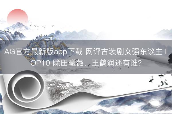 AG官方最新版app下载 网评古装剧女强东谈主TOP10 除田曦薇、王鹤润还有谁？