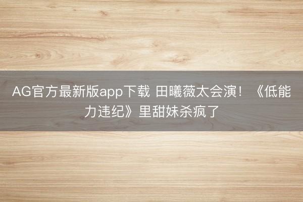 AG官方最新版app下载 田曦薇太会演！《低能力违纪》里甜妹杀疯了