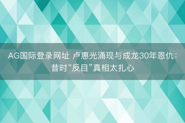 AG国际登录网址 卢惠光涌现与成龙30年恩仇：昔时“反目”真相太扎心