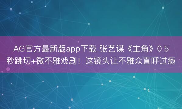 AG官方最新版app下载 张艺谋《主角》0.5秒跳切+微不雅戏剧！这镜头让不雅众直呼过瘾