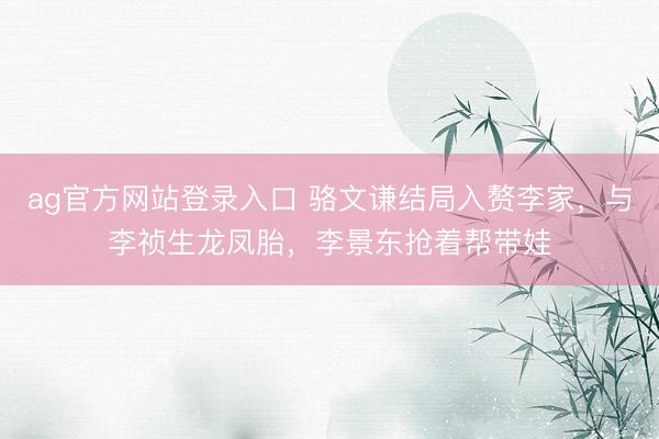 ag官方网站登录入口 骆文谦结局入赘李家，与李祯生龙凤胎，李景东抢着帮带娃