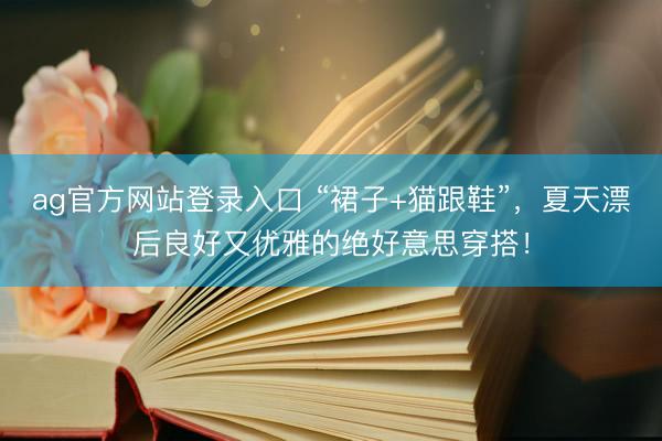 ag官方网站登录入口 “裙子+猫跟鞋”，夏天漂后良好又优雅的绝好意思穿搭！