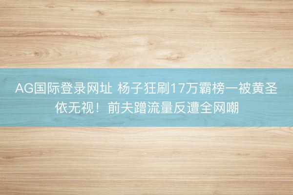 AG国际登录网址 杨子狂刷17万霸榜一被黄圣依无视！前夫蹭流量反遭全网嘲
