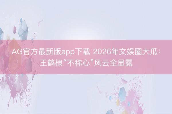 AG官方最新版app下载 2026年文娱圈大瓜：王鹤棣“不称心”风云全显露