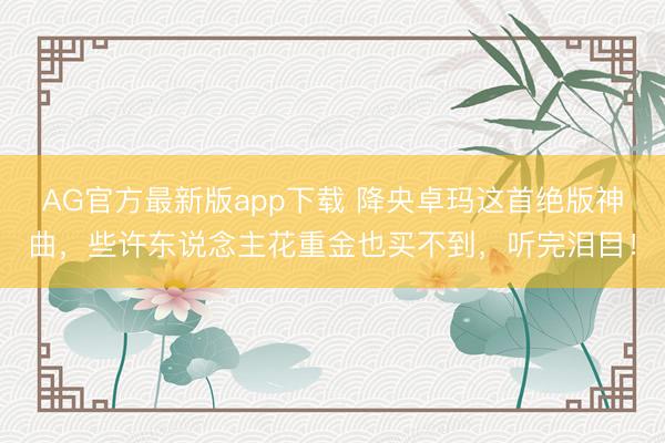 AG官方最新版app下载 降央卓玛这首绝版神曲，些许东说念主花重金也买不到，听完泪目！