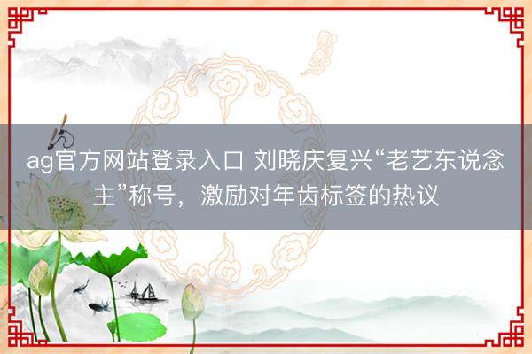 ag官方网站登录入口 刘晓庆复兴“老艺东说念主”称号，激励对年齿标签的热议