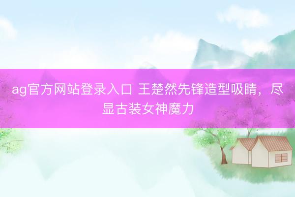 ag官方网站登录入口 王楚然先锋造型吸睛，尽显古装女神魔力