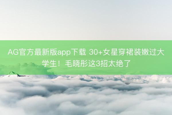 AG官方最新版app下载 30+女星穿裙装嫩过大学生!毛晓彤这3招太绝了