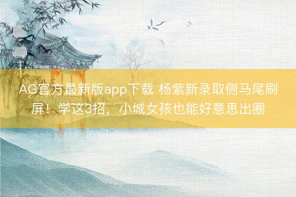 AG官方最新版app下载 杨紫新录取侧马尾刷屏！学这3招，小城女孩也能好意思出圈