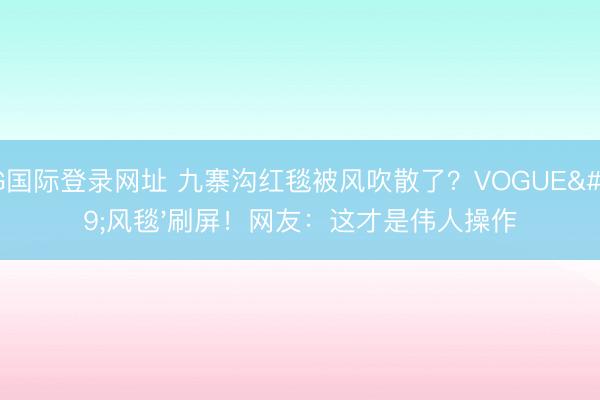 AG国际登录网址 九寨沟红毯被风吹散了？VOGUE'风毯'刷屏！网友：这才是伟人操作
