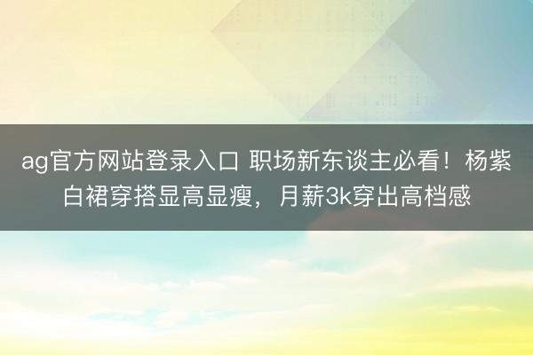 ag官方网站登录入口 职场新东谈主必看！杨紫白裙穿搭显高显瘦，月薪3k穿出高档感