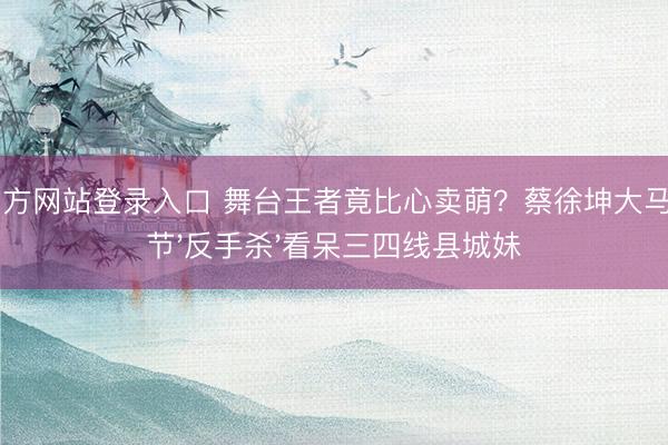 ag官方网站登录入口 舞台王者竟比心卖萌？蔡徐坤大马音乐节'反手杀'看呆三四线县城妹