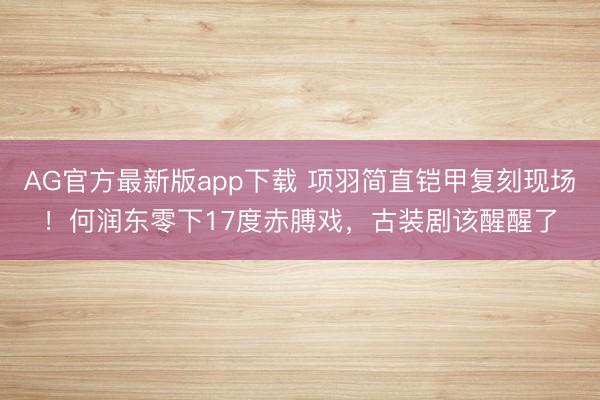 AG官方最新版app下载 项羽简直铠甲复刻现场!何润东零下17度赤膊戏,古装剧该醒醒了